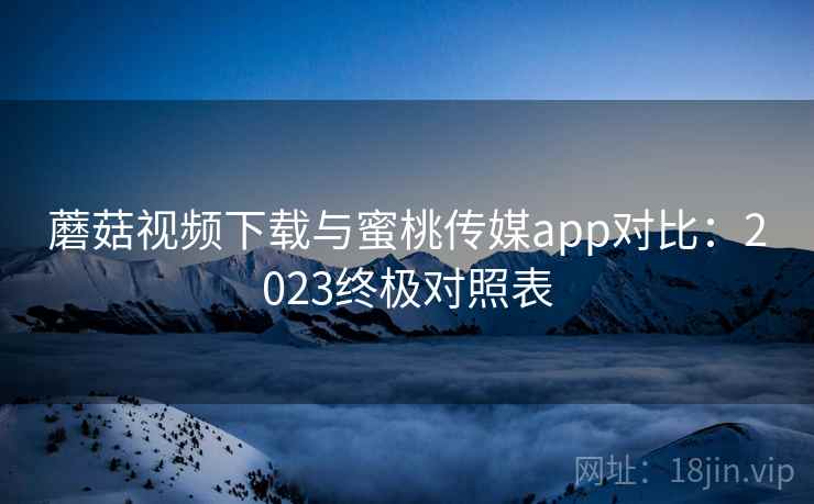 蘑菇视频下载与蜜桃传媒app对比：2023终极对照表