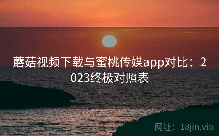 蘑菇视频下载与蜜桃传媒app对比:2023终极对照表