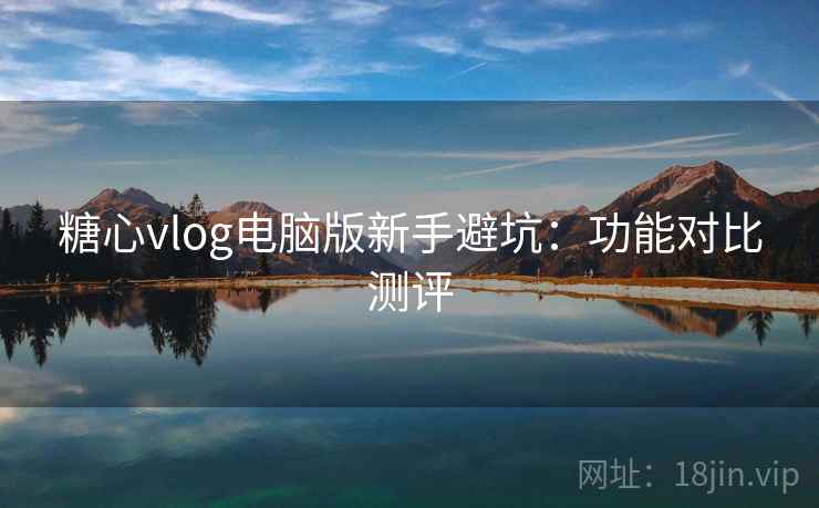 糖心vlog电脑版新手避坑：功能对比测评