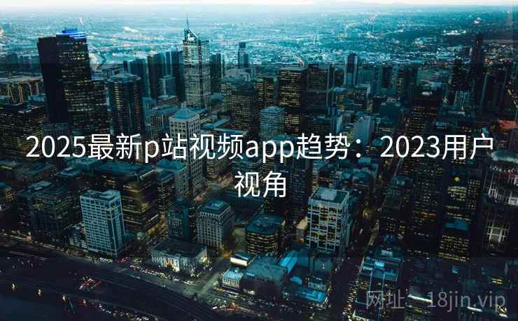 2025最新p站视频app趋势：2023用户视角