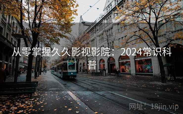 从零掌握久久影视影院：2024常识科普