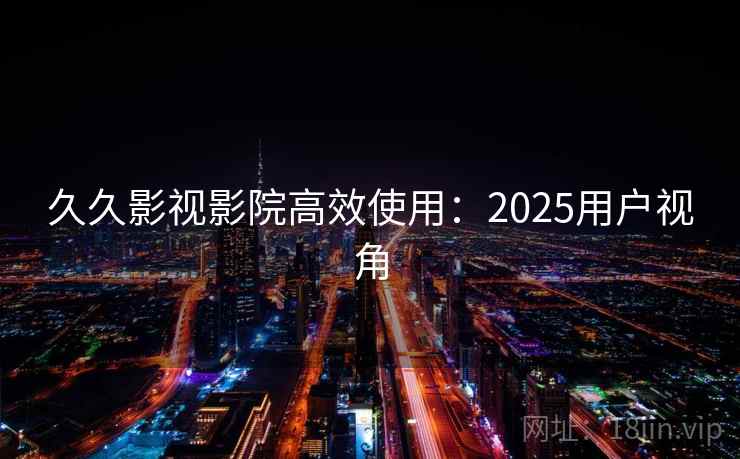 久久影视影院高效使用:2025用户视角