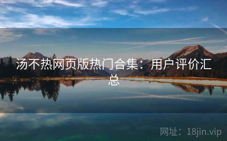 汤不热网页版热门合集：用户评价汇总