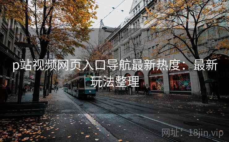 p站视频网页入口导航最新热度：最新玩法整理