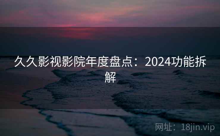 久久影视影院年度盘点：2024功能拆解