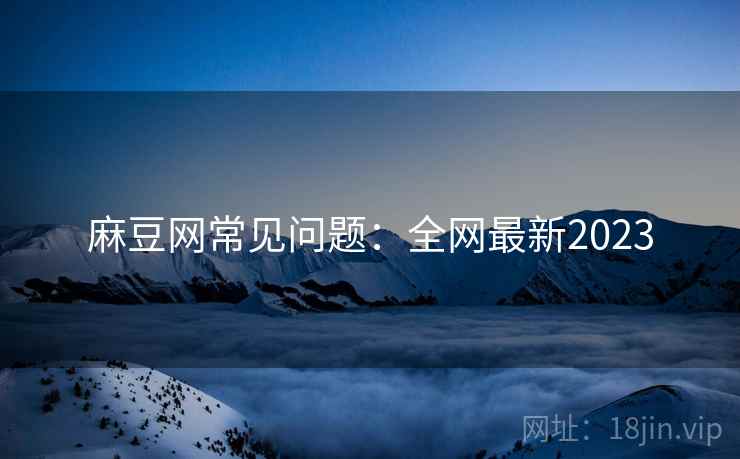 麻豆网常见问题：全网最新2023
