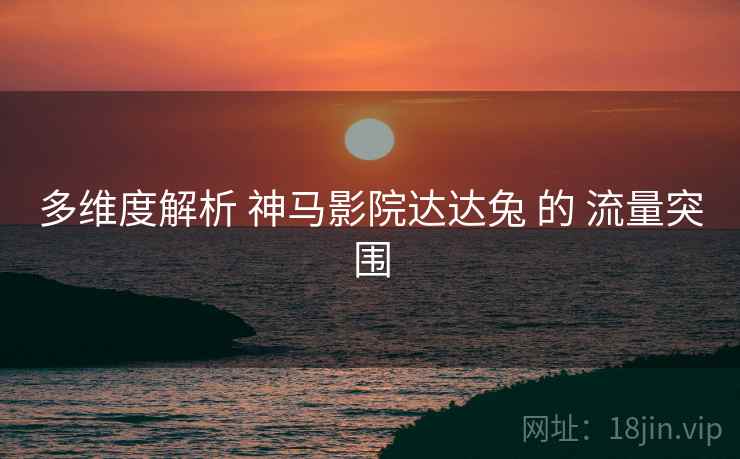 多维度解析 神马影院达达兔 的 流量突围